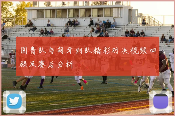 国青队与匈牙利队精彩对决视频回顾及赛后分析