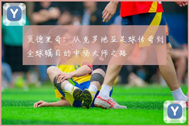 莫德里奇：从克罗地亚足球传奇到全球瞩目的中场大师之路