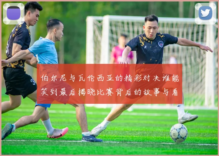 伯尔尼与瓦伦西亚的精彩对决谁能笑到最后揭晓比赛背后的故事与看点