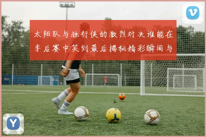 太阳队与独行侠的激烈对决谁能在季后赛中笑到最后揭秘精彩瞬间与战术较量