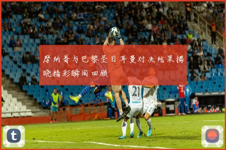 摩纳哥与巴黎圣日耳曼对决结果揭晓精彩瞬间回顾