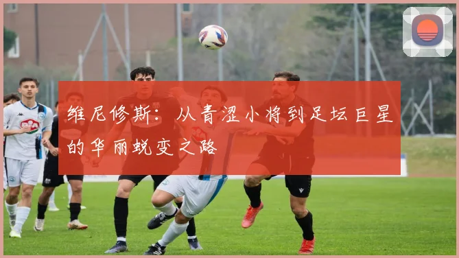 维尼修斯：从青涩小将到足坛巨星的华丽蜕变之路