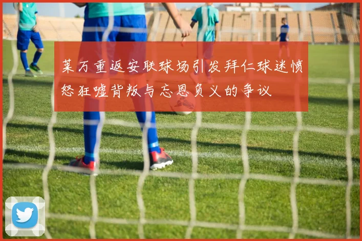 莱万重返安联球场引发拜仁球迷愤怒狂嘘背叛与忘恩负义的争议