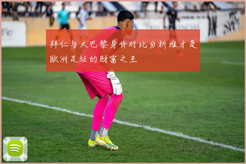 拜仁与大巴黎身价对比分析谁才是欧洲足坛的财富之王