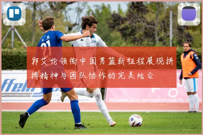 郭艾伦领衔中国男篮新征程展现拼搏精神与团队协作的完美结合
