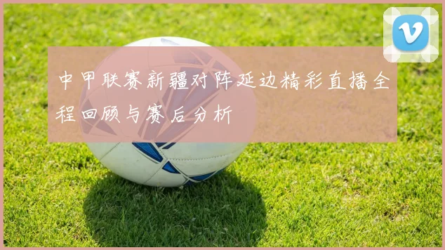 中甲联赛新疆对阵延边精彩直播全程回顾与赛后分析