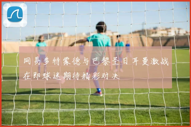 网易多特蒙德与巴黎圣日耳曼激战在即球迷期待精彩对决