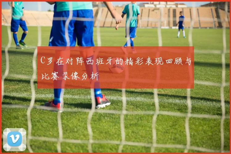 C罗在对阵西班牙的精彩表现回顾与比赛录像分析