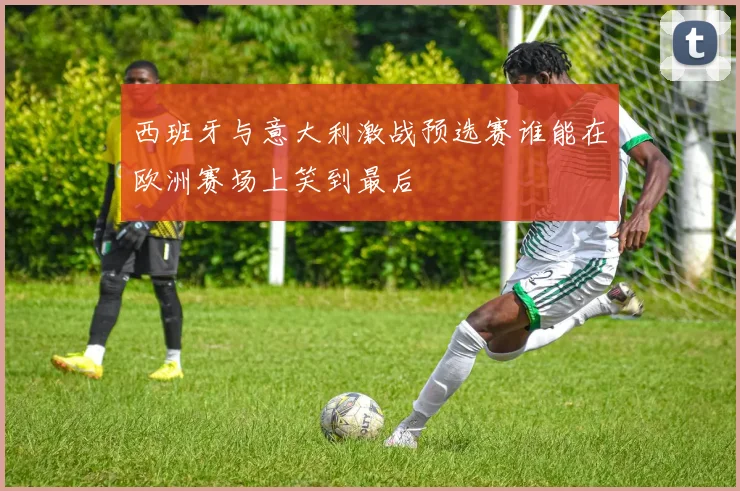 西班牙与意大利激战预选赛谁能在欧洲赛场上笑到最后