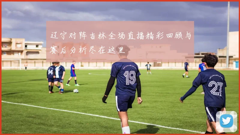 辽宁对阵吉林全场直播精彩回顾与赛后分析尽在这里