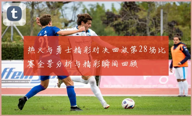 热火与勇士精彩对决回放第28场比赛全景分析与精彩瞬间回顾