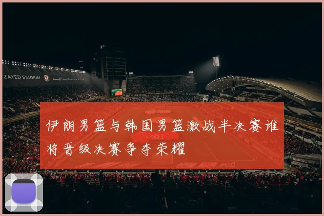 伊朗男篮与韩国男篮激战半决赛谁将晋级决赛争夺荣耀