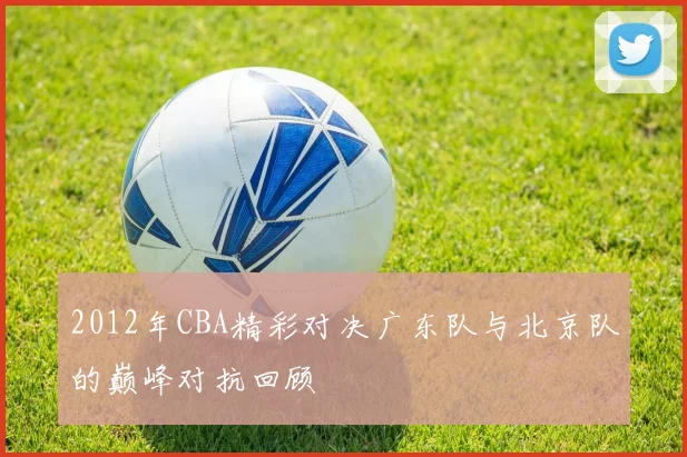 2012年CBA精彩对决广东队与北京队的巅峰对抗回顾