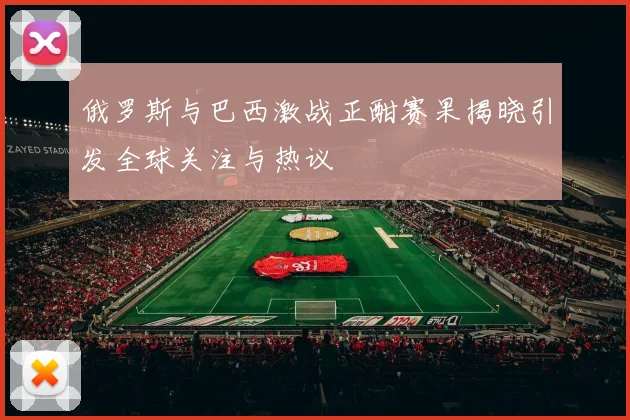 俄罗斯与巴西激战正酣赛果揭晓引发全球关注与热议