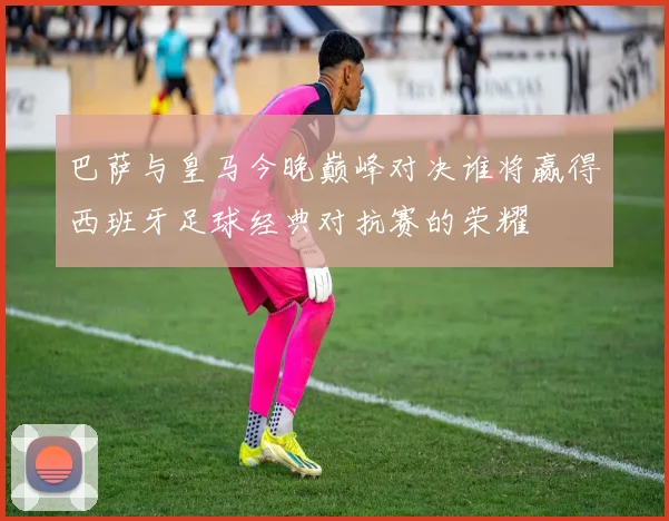 巴萨与皇马今晚巅峰对决谁将赢得西班牙足球经典对抗赛的荣耀