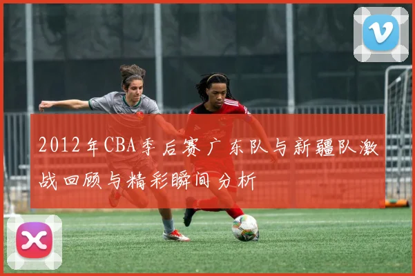 2012年CBA季后赛广东队与新疆队激战回顾与精彩瞬间分析