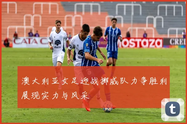 澳大利亚女足迎战挪威队力争胜利展现实力与风采