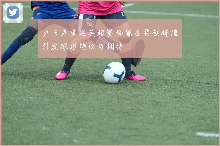 卢卡库重返英超赛场能否再创辉煌引发球迷热议与期待