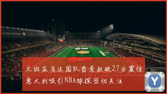 文班亚马法国队首秀狂砍27分震惊意大利吸引NBA球探密切关注