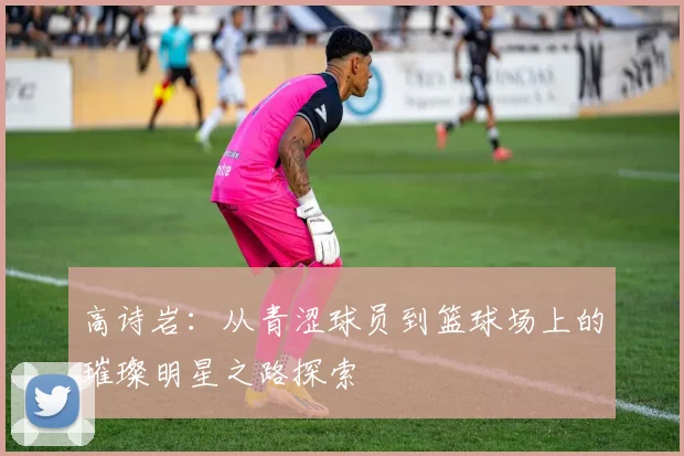 高诗岩：从青涩球员到篮球场上的璀璨明星之路探索