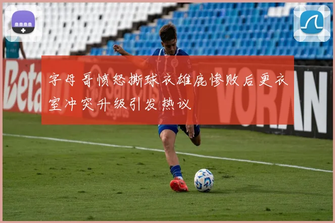 字母哥愤怒撕球衣雄鹿惨败后更衣室冲突升级引发热议