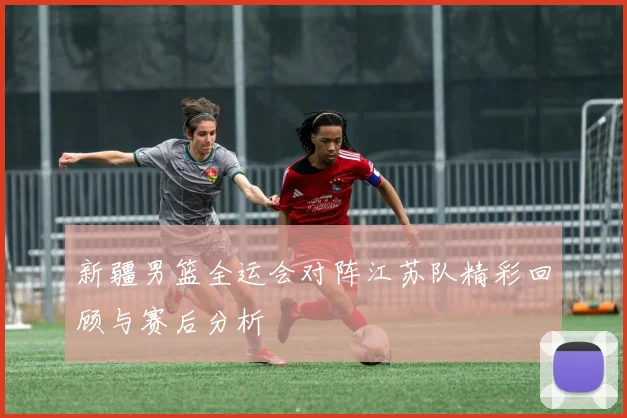 新疆男篮全运会对阵江苏队精彩回顾与赛后分析