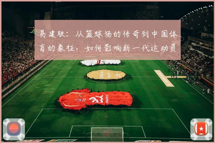 易建联：从篮球场的传奇到中国体育的象征，如何影响新一代运动员成长