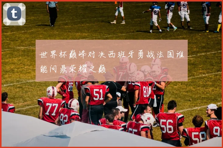 世界杯巅峰对决西班牙勇战法国谁能问鼎荣耀之巅