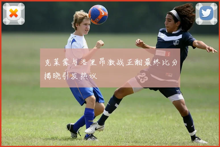 克莱蒙与洛里昂激战正酣最终比分揭晓引发热议