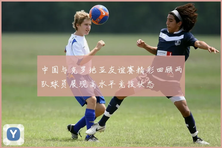 中国与克罗地亚友谊赛精彩回顾两队球员展现高水平竞技状态