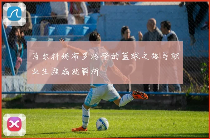马尔科姆布罗格登的篮球之路与职业生涯成就解析